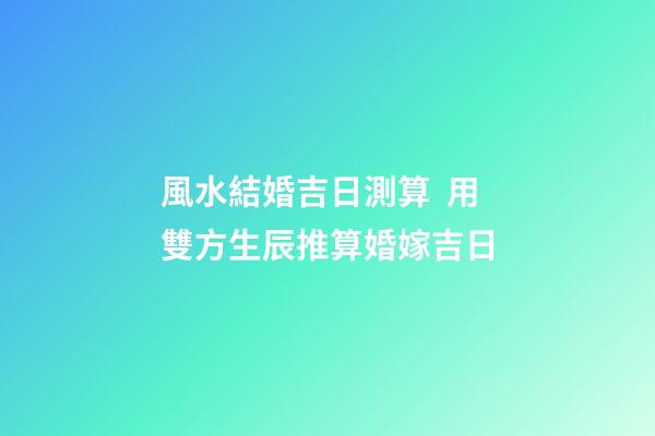 風水結婚吉日測算  用雙方生辰推算婚嫁吉日